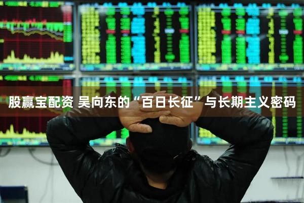 股赢宝配资 吴向东的“百日长征”与长期主义密码