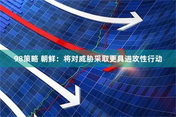 98策略 朝鲜：将对威胁采取更具进攻性行动