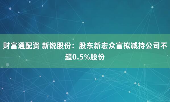财富通配资 新锐股份：股东新宏众富拟减持公司不超0.5%股份