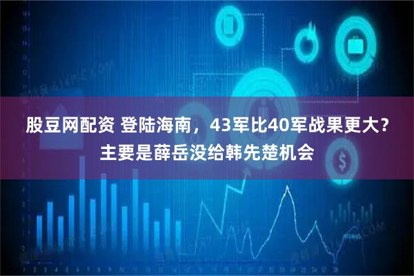 股豆网配资 登陆海南，43军比40军战果更大？主要是薛岳没给韩先楚机会