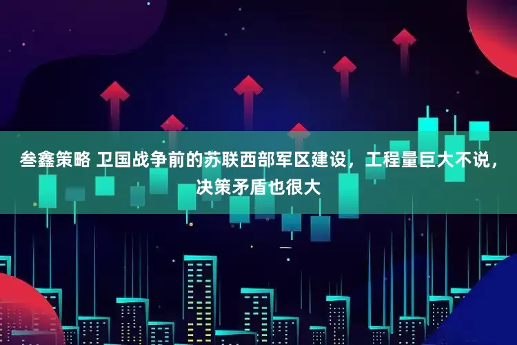 叁鑫策略 卫国战争前的苏联西部军区建设，工程量巨大不说，决策矛盾也很大
